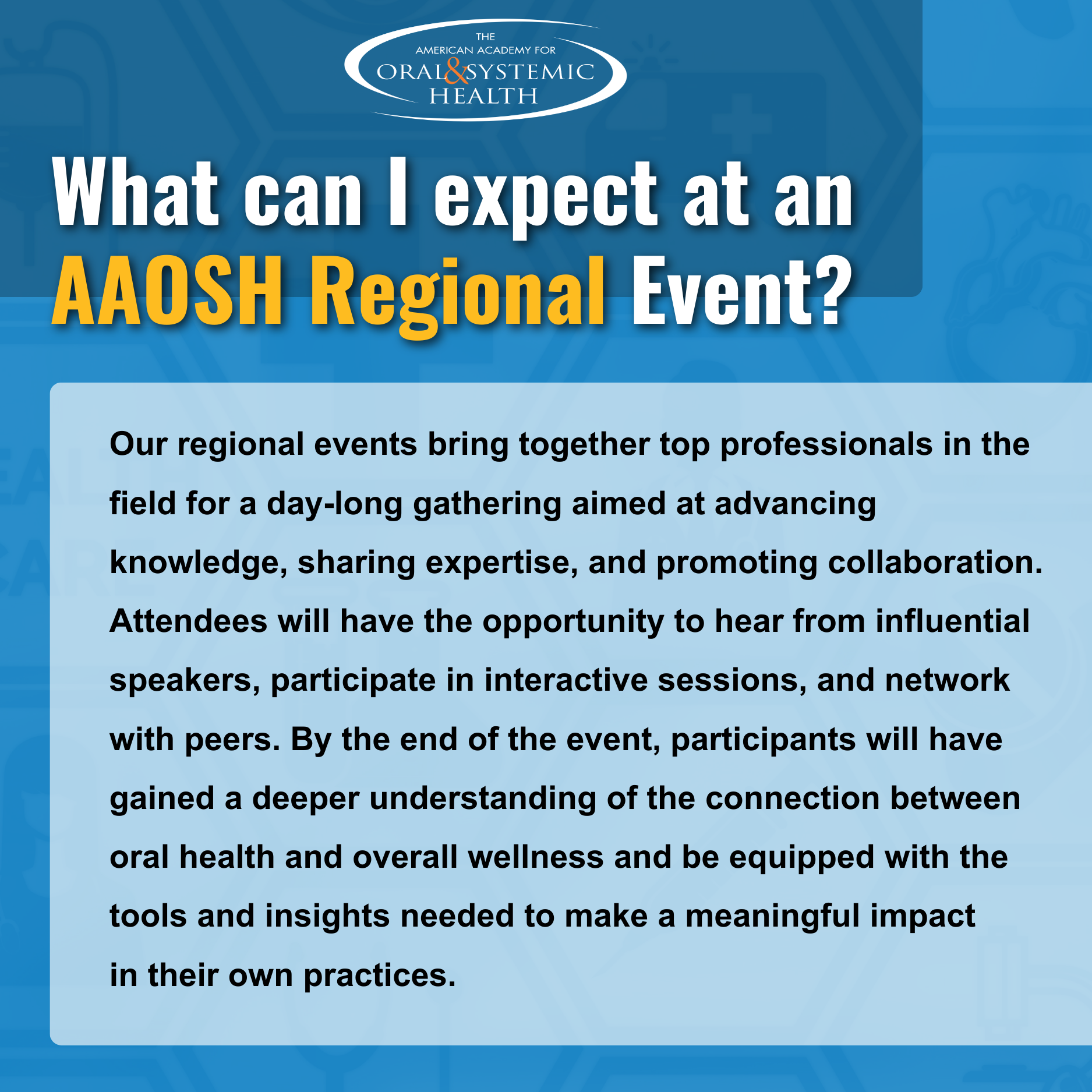 What can I expect at an AAOSH Regional Event? Our regional events bring together top professionals in the field for a day-long gathering aimed at advancing knowledge, sharing expertise, and promoting collaboration. Attendees will have the opportunity to hear from influential speakers, participate in interactive sessions, and network with peers. By the end of the event, participants will have gained a deeper understanding of the connection between oral health and overall wellness, and be equipped with the tools and insights needed to make a meaningful impact in their own practices.
