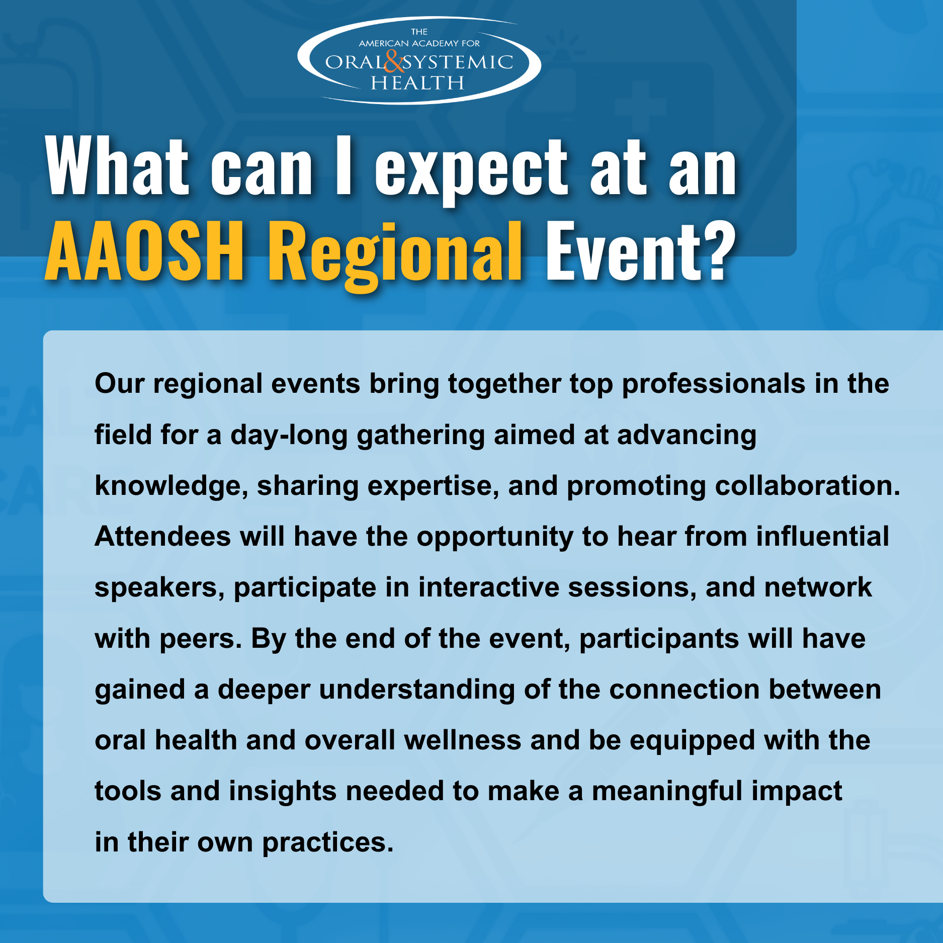 What can I expect at an AAOSH Regional Event? Our regional events bring together top professionals in the field for a day-long gathering aimed at advancing knowledge, sharing expertise, and promoting collaboration. Attendees will have the opportunity to hear from influential speakers, participate in interactive sessions, and network with peers. By the end of the event, participants will have gained a deeper understanding of the connection between oral health and overall wellness, and be equipped with the tools and insights needed to make a meaningful impact in their own practices. What can I expect at an AAOSH Regional Event? Our regional events bring together top professionals in the field for a day-long gathering aimed at advancing knowledge, sharing expertise, and promoting collaboration. Attendees will have the opportunity to hear from influential speakers, participate in interactive sessions, and network with peers. By the end of the event, participants will have gained a deeper understanding of the connection between oral health and overall wellness, and be equipped with the tools and insights needed to make a meaningful impact in their own practices.