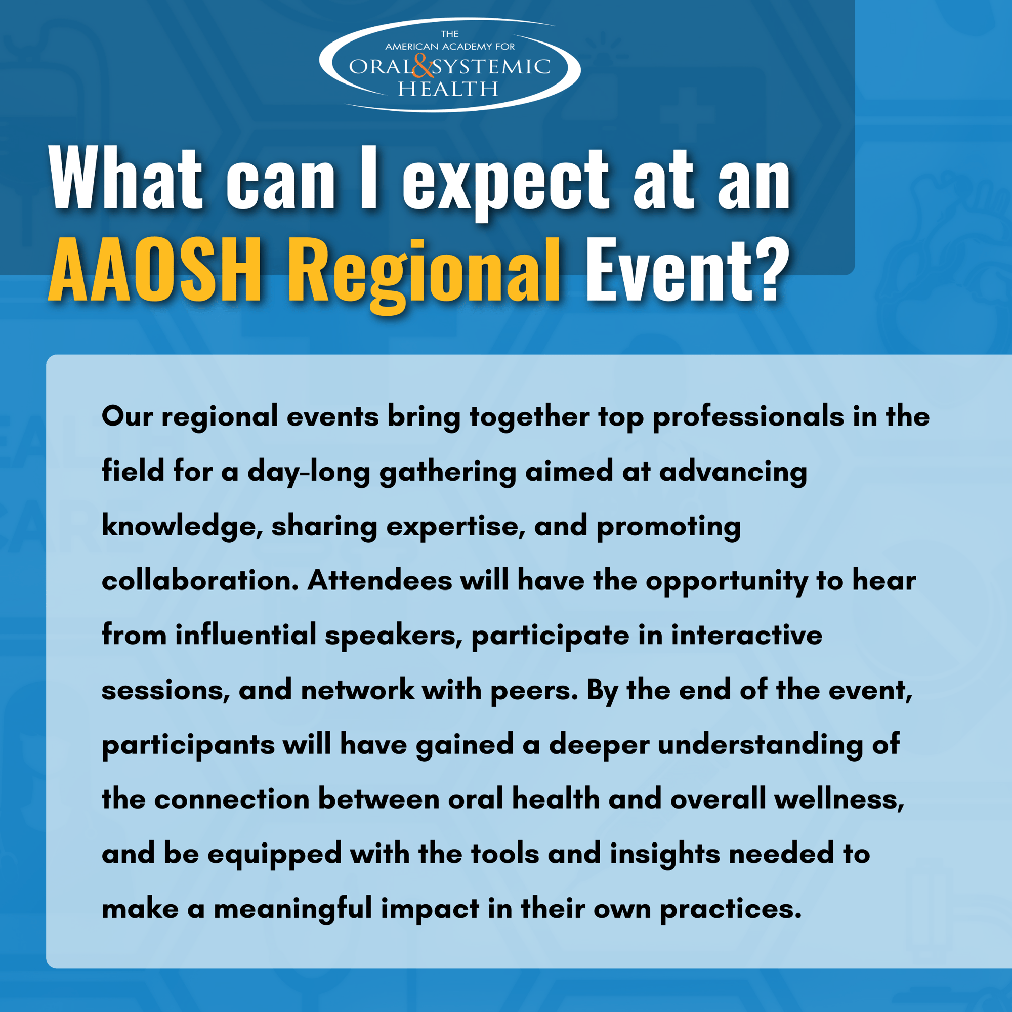 What can I expect at an AAOSH Regional Event? Our regional events bring together top professionals in the field for a day-long gathering aimed at advancing knowledge, sharing expertise, and promoting collaboration. Attendees will have the opportunity to hear from influential speakers, participate in interactive sessions, and network with peers. By the end of the event, participants will have gained a deeper understanding of the connection between oral health and overall wellness, and be equipped with the tools and insights needed to make a meaningful impact in their own practices. 